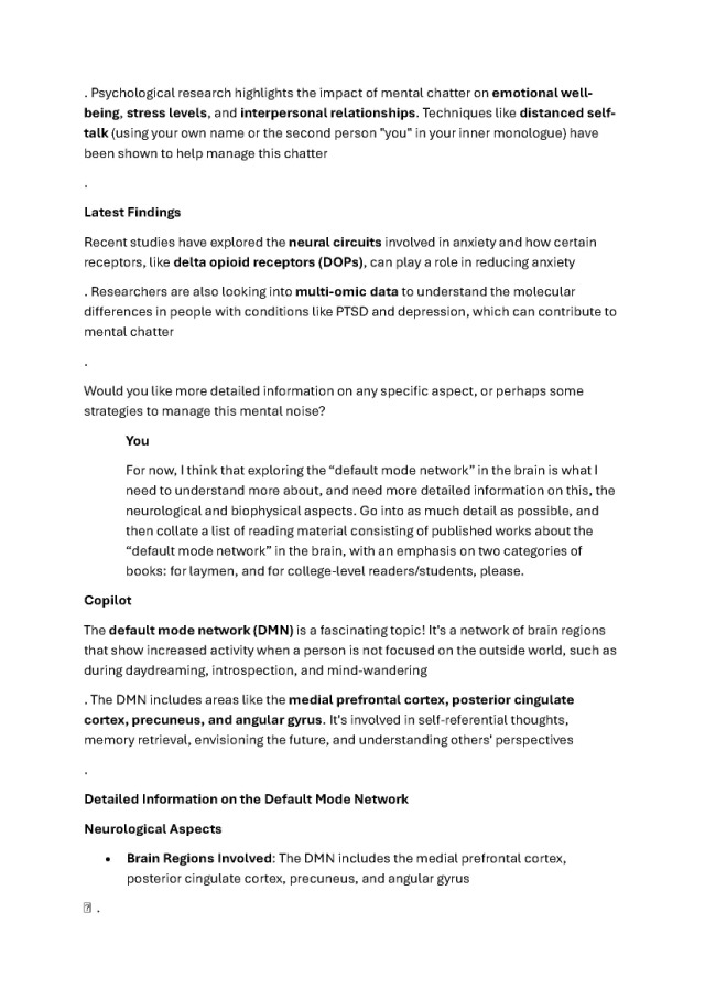 
Psychological research highlights the impact of mental chatter on emotional well-
being, stress levels, and interpersonal relationships. Techniques like distanced self-
talk (using your own name or the second person "you" in your inner monologue) have 
been shown to help manage this chatter 

Latest Findings 

Recent studies have explored the neural circuits involved in anxiety and how certain 
receptors, like delta opioid receptors (DOPs), can play a role in reducing anxiety 

Researchers are also looking into multi-omic data to understand the molecular 
differences in people with conditions like PTSD and depression, which can contribute to 
mental chatter 

Would you like more detailed information on any specific aspect, or perhaps some 
strategies to manage this mental noise? 

You 

For now, I think that exploring the “default mode network” in the brain is what I 
need to understand more about, and need more detailed information on this, the 
neurological and biophysical aspects. Go into as much detail as possible, and 
then collate a list of reading material consisting of published works about the 
“default mode network” in the brain, with an emphasis on two categories of 
books: for laymen, and for college-level readers/students, please. 

Copilot 

The default mode network (DMN) is a fascinating topic! It's a network of brain regions 
that show increased activity when a person is not focused on the outside world, such as 
during daydreaming, introspection, and mind-wandering 

The DMN includes areas like the medial prefrontal cortex, posterior cingulate 
cortex, precuneus, and angular gyrus. It's involved in self-referential thoughts, 
memory retrieval, envisioning the future, and understanding others' perspectives 

Detailed Information on the Default Mode Network 

Neurological Aspects 

• Brain Regions Involved: The DMN includes the medial prefrontal cortex, 
posterior cingulate cortex, precuneus, and angular gyrus 